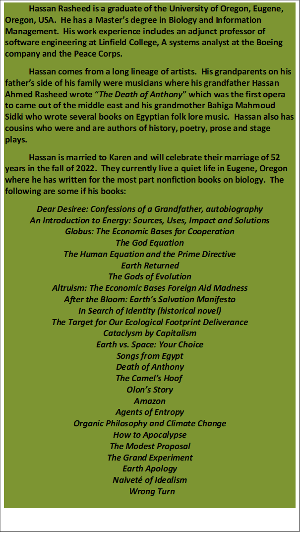 Hassan Rasheed is a graduate of the University of Oregon, Eugene, Oregon, USA.  He has a Masters degree in Biology and Information Management.  His work experience includes an adjunct professor of software engineering at Linfield College, A systems analyst at the Boeing company and the Peace Corps.
Hassan comes from a long lineage of artists.  His grandparents on his fathers side of his family were musicians where his grandfather Hassan Ahmed Rasheed wrote The Death of Anthony which was the first opera to came out of the middle east and his grandmother Bahiga Mahmoud Sidki who wrote several books on Egyptian folk lore music.  Hassan also has cousins who were and are authors of history, poetry, prose and stage plays.
Hassan is married to Karen and will celebrate their marriage of 52 years in the fall of 2022.  They currently live a quiet life in Eugene, Oregon where he has written for the most part nonfiction books on biology.  The following are some if his books:
Dear Desiree: Confessions of a Grandfather, autobiography
An Introduction to Energy: Sources, Uses, Impact and Solutions
Globus: The Economic Bases for Cooperation
The God Equation
The Human Equation and the Prime Directive
Earth Returned
The Gods of Evolution
Altruism: The Economic Bases Foreign Aid Madness
After the Bloom: Earths Salvation Manifesto
In Search of Identity (historical novel)
The Target for Our Ecological Footprint Deliverance
Cataclysm by Capitalism
Earth vs. Space: Your Choice
Songs from Egypt
Death of Anthony
The Camels Hoof 
Olons Story
Amazon
Agents of Entropy
Organic Philosophy and Climate Change
How to Apocalypse
The Modest Proposal
The Grand Experiment
Earth Apology
Naivet of Idealism
  Wrong Turn
 

